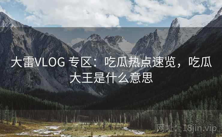 大雷VLOG 专区:吃瓜热点速览,吃瓜大王是什么意思 大雷VLOG 专区:吃瓜热点速览,吃瓜大王是什么意思