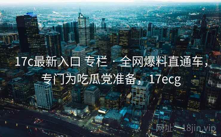 17c最新入口 专栏 · 全网爆料直通车，专门为吃瓜党准备，17ecg