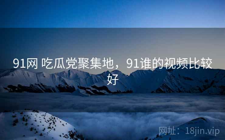 91网 吃瓜党聚集地,91谁的视频比较好 91网 吃瓜党聚集地,91谁的视频比较好