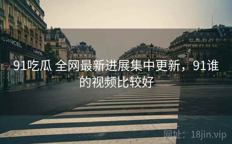 91吃瓜 全网最新进展集中更新，91谁的视频比较好
