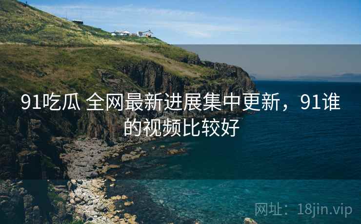 91吃瓜 全网最新进展集中更新，91谁的视频比较好