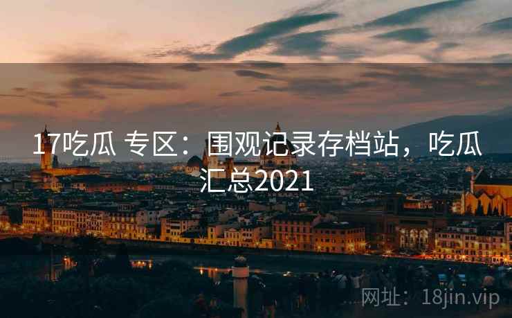 17吃瓜 专区：围观记录存档站，吃瓜汇总2021
