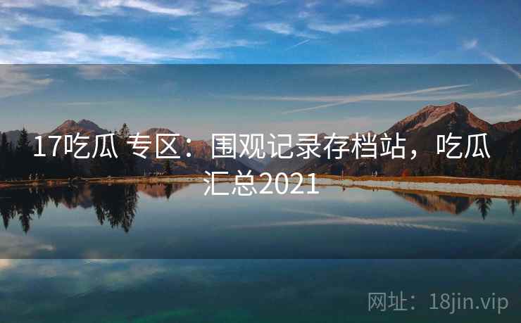 17吃瓜 专区：围观记录存档站，吃瓜汇总2021