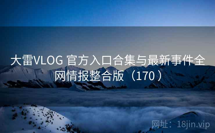 大雷VLOG 官方入口合集与最新事件全网情报整合版（170 ）