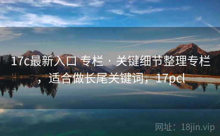 17c最新入口 专栏 · 关键细节整理专栏，适合做长尾关键词，17pcl