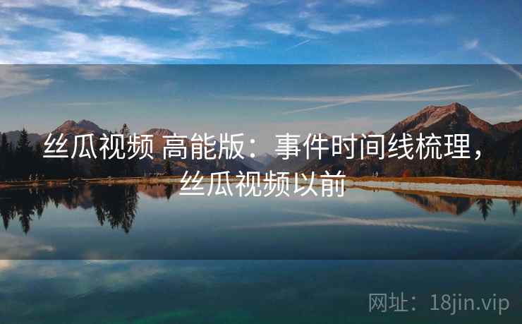 丝瓜视频 高能版：事件时间线梳理，丝瓜视频以前