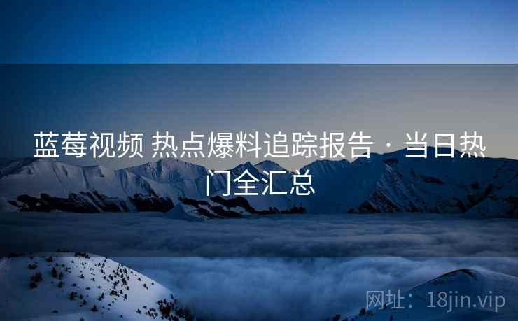 蓝莓视频 热点爆料追踪报告 · 当日热门全汇总
