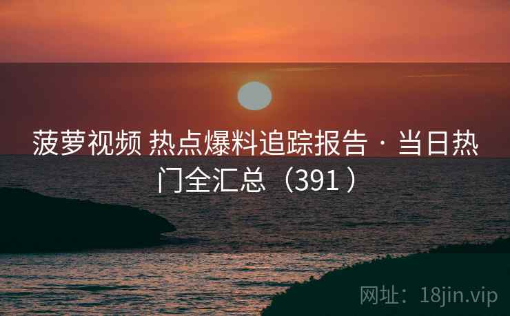 菠萝视频 热点爆料追踪报告 · 当日热门全汇总（391 ）