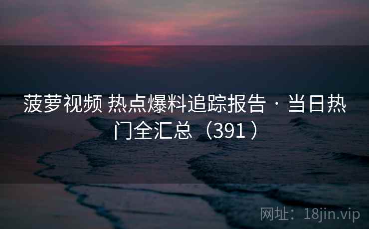 菠萝视频 热点爆料追踪报告 · 当日热门全汇总（391 ）