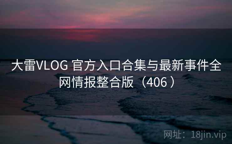 大雷VLOG 官方入口合集与最新事件全网情报整合版（406 ）