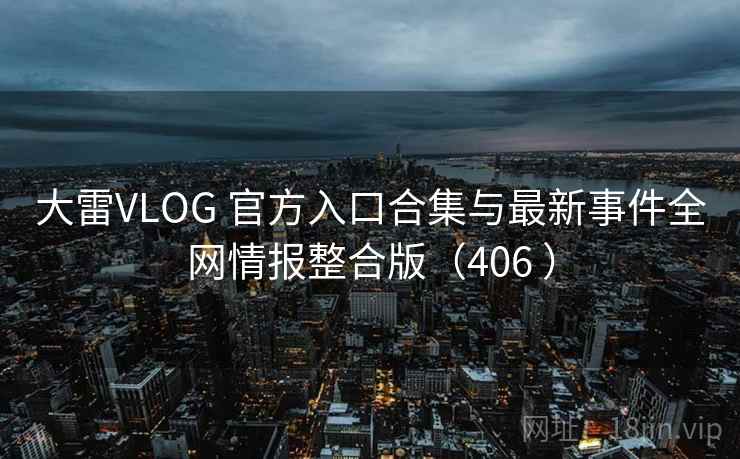 大雷VLOG 官方入口合集与最新事件全网情报整合版（406 ）