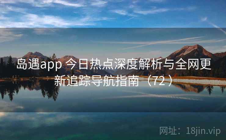 岛遇app 今日热点深度解析与全网更新追踪导航指南（72 ）