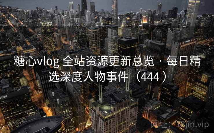糖心vlog 全站资源更新总览 · 每日精选深度人物事件（444 ）