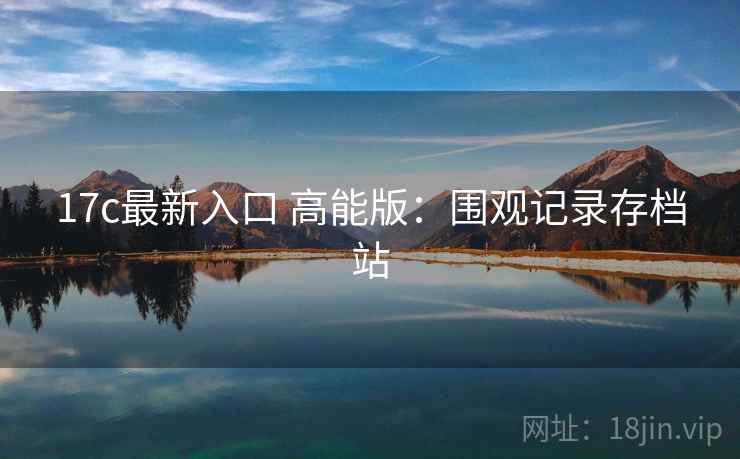 17c最新入口 高能版：围观记录存档站