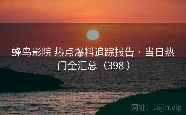 蜂鸟影院 热点爆料追踪报告 · 当日热门全汇总（398 ）