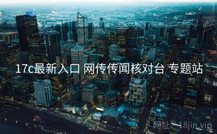 17c最新入口 网传传闻核对台 专题站