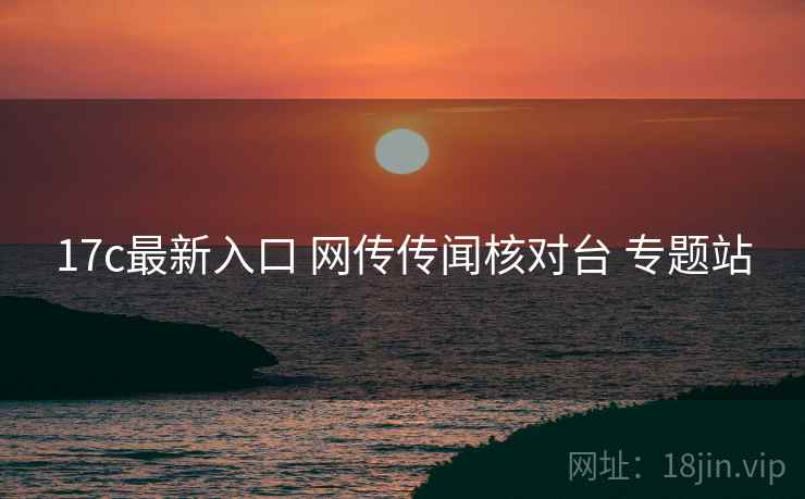 17c最新入口 网传传闻核对台 专题站