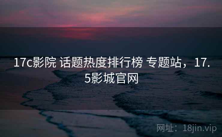 17c影院 话题热度排行榜 专题站，17.5影城官网