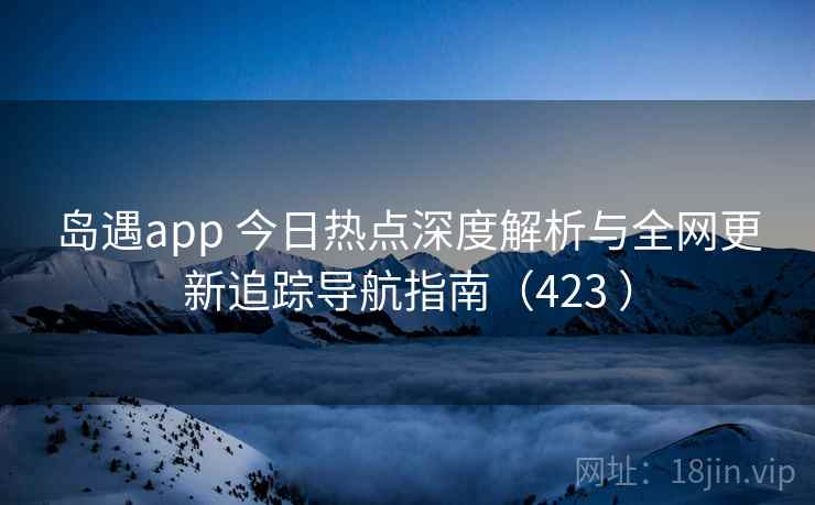 岛遇app 今日热点深度解析与全网更新追踪导航指南（423 ）
