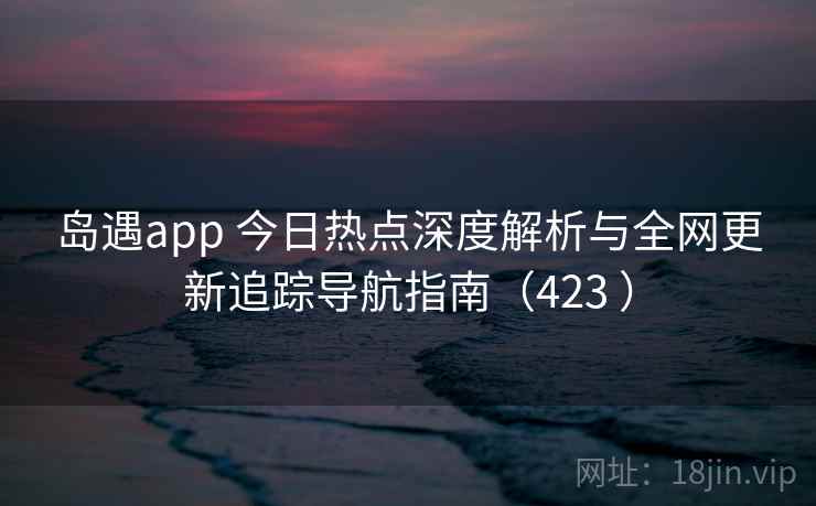 岛遇app 今日热点深度解析与全网更新追踪导航指南（423 ）