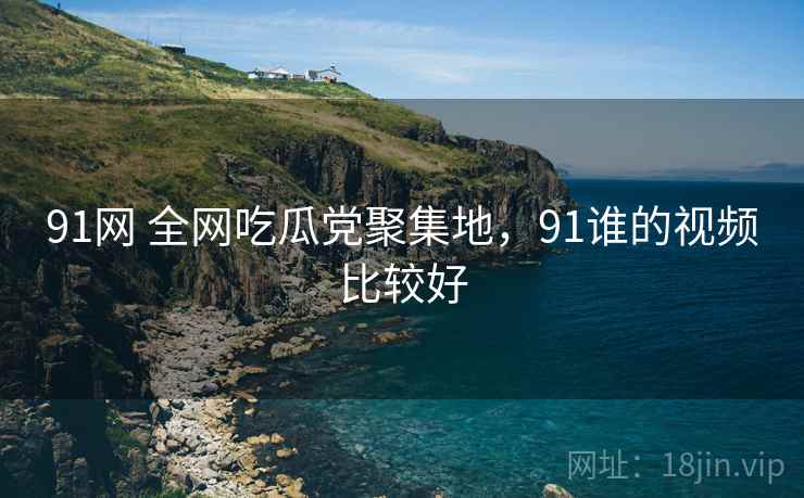 91网 全网吃瓜党聚集地，91谁的视频比较好