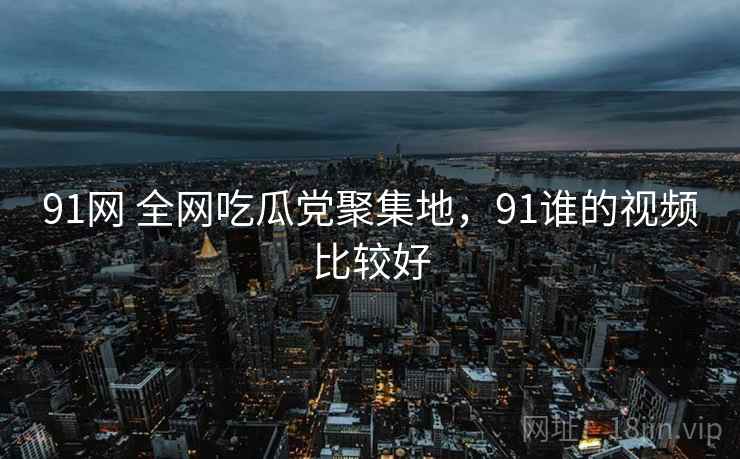 91网 全网吃瓜党聚集地，91谁的视频比较好