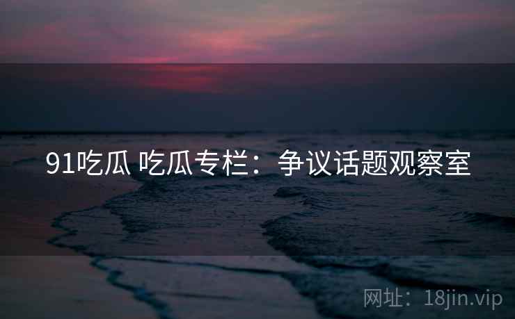 91吃瓜 吃瓜专栏：争议话题观察室