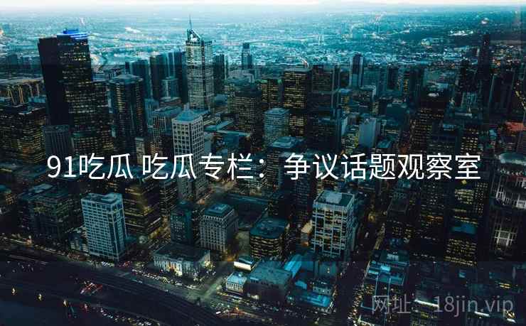 91吃瓜 吃瓜专栏：争议话题观察室