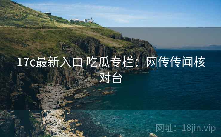 17c最新入口 吃瓜专栏：网传传闻核对台