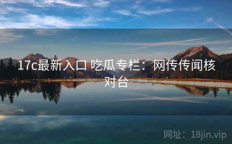 17c最新入口 吃瓜专栏：网传传闻核对台