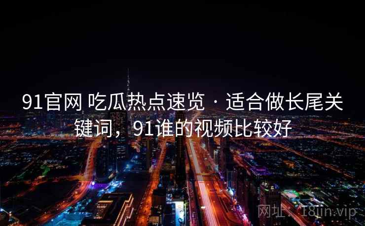 91官网 吃瓜热点速览 · 适合做长尾关键词,91谁的视频比较好 91官网 吃瓜热点速览 · 适合做长尾关键词,91谁的视频比较好