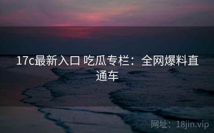 17c最新入口 吃瓜专栏:全网爆料直通车 17c最新入口 吃瓜专栏:全网爆料直通车