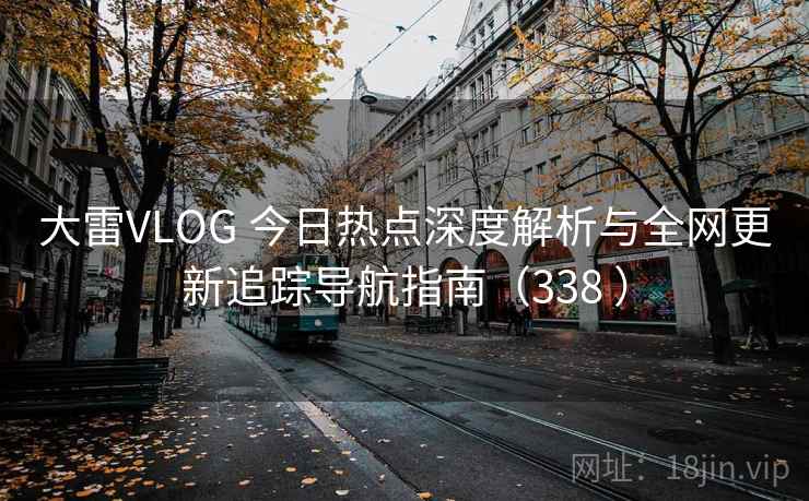 大雷VLOG 今日热点深度解析与全网更新追踪导航指南（338 ）