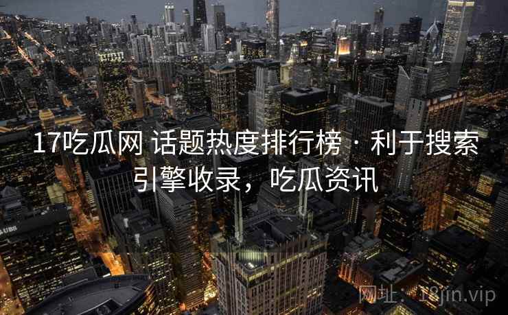 17吃瓜网 话题热度排行榜 · 利于搜索引擎收录,吃瓜资讯 17吃瓜网 话题热度排行榜 · 利于搜索引擎收录,吃瓜资讯