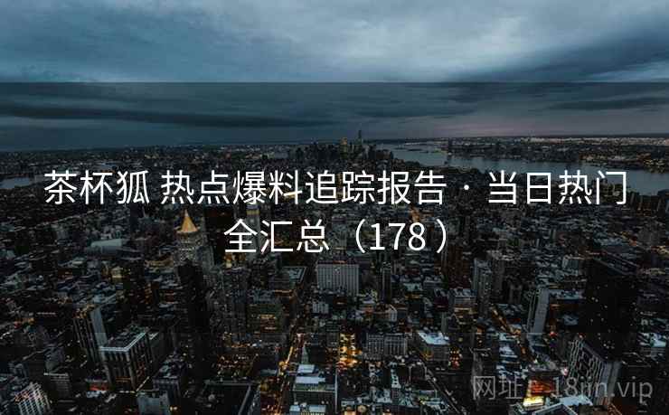 茶杯狐 热点爆料追踪报告 · 当日热门全汇总(178 ) 茶杯狐 热点爆料追踪报告 · 当日热门全汇总(178 )
