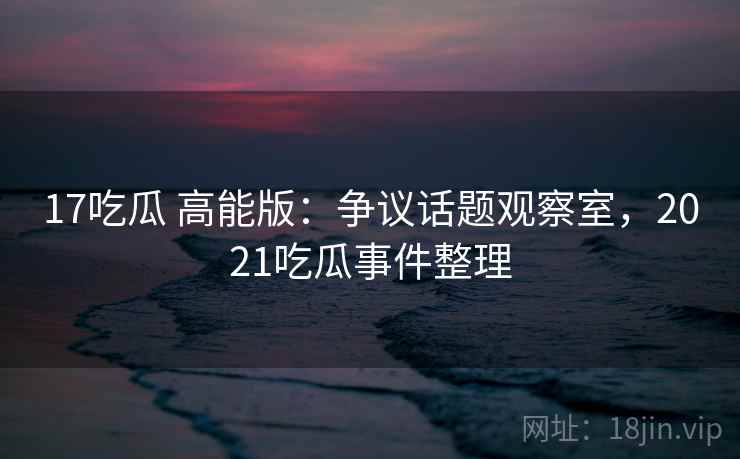 17吃瓜 高能版:争议话题观察室,2021吃瓜事件整理 17吃瓜 高能版:争议话题观察室,2021吃瓜事件整理