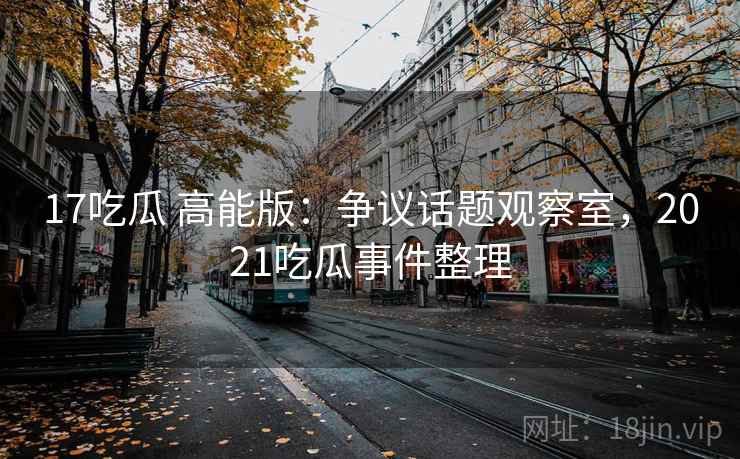 17吃瓜 高能版:争议话题观察室,2021吃瓜事件整理 17吃瓜 高能版:争议话题观察室,2021吃瓜事件整理