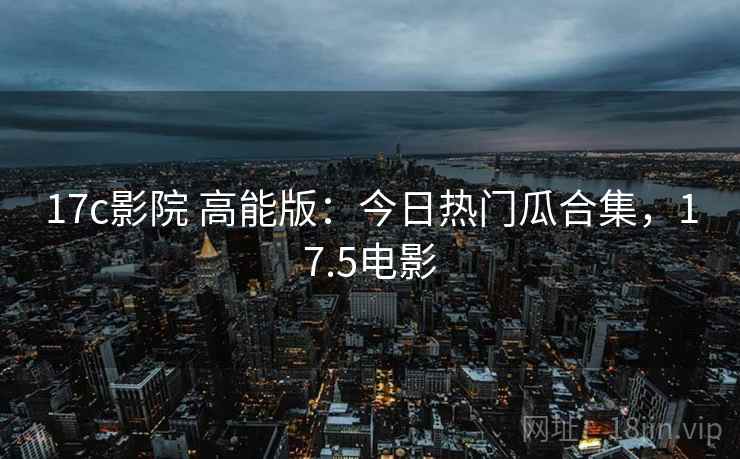 17c影院 高能版:今日热门瓜合集,17.5电影 17c影院 高能版:今日热门瓜合集,17.5电影