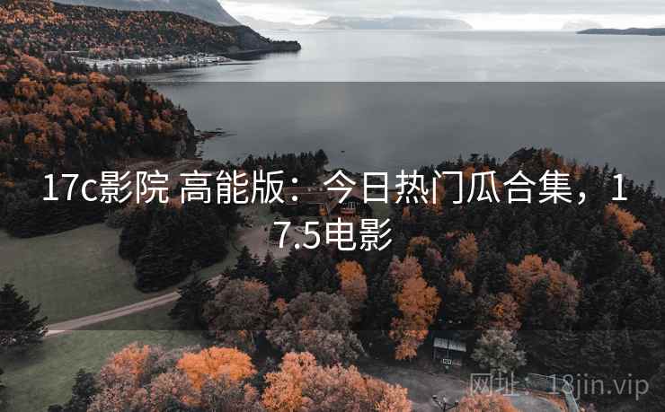 17c影院 高能版:今日热门瓜合集,17.5电影 17c影院 高能版:今日热门瓜合集,17.5电影