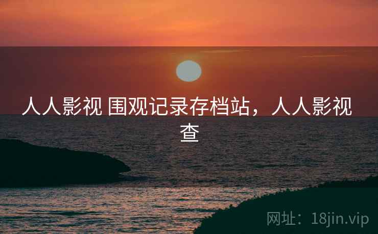 人人影视 围观记录存档站,人人影视 查 人人影视 围观记录存档站,人人影视 查
