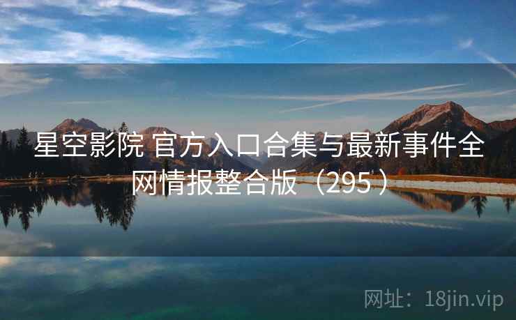 星空影院 官方入口合集与最新事件全网情报整合版（295 ）
