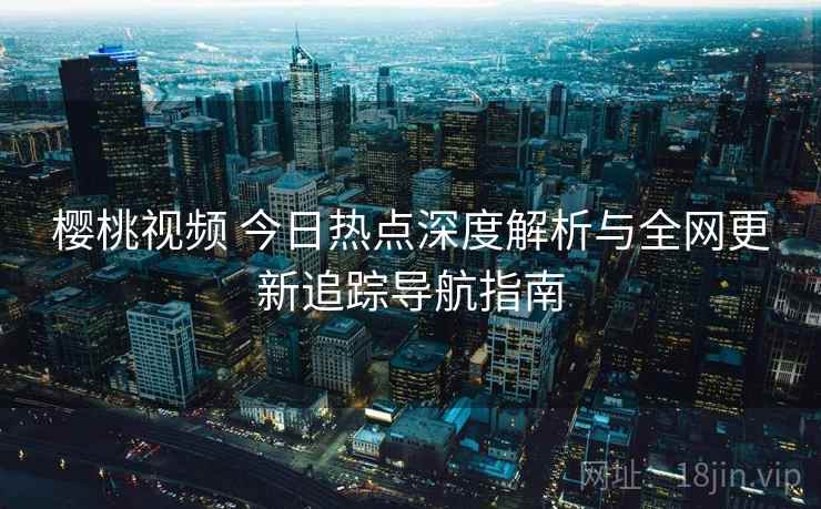 樱桃视频 今日热点深度解析与全网更新追踪导航指南 樱桃视频 今日热点深度解析与全网更新追踪导航指南