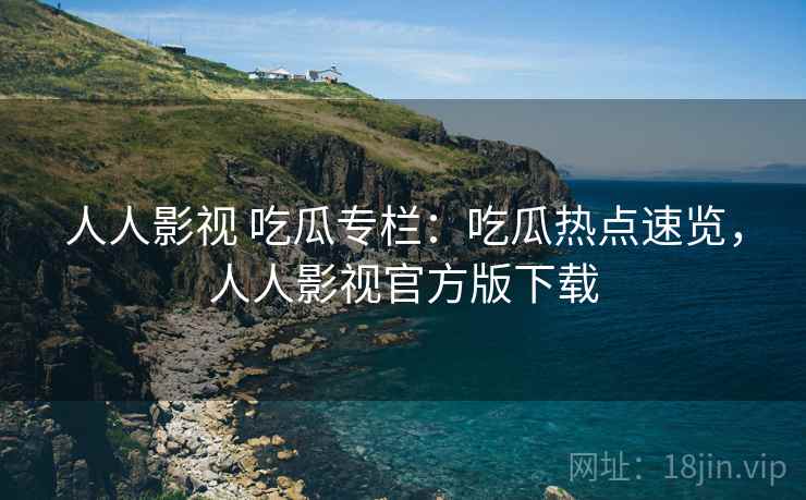 人人影视 吃瓜专栏:吃瓜热点速览,人人影视官方版下载 人人影视 吃瓜专栏:吃瓜热点速览,人人影视官方版下载