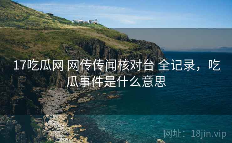17吃瓜网 网传传闻核对台 全记录,吃瓜事件是什么意思 17吃瓜网 网传传闻核对台 全记录,吃瓜事件是什么意思